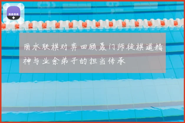 丽水联棋对弈回顾聂门师徒棋道精神与业余弟子的担当传承