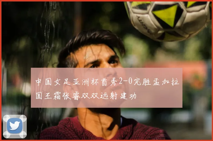 中国女足亚洲杯首秀2-0完胜孟加拉国王霜张睿双双远射建功