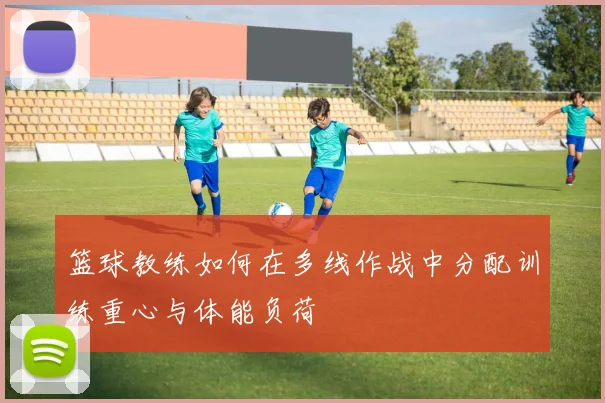 篮球教练如何在多线作战中分配训练重心与体能负荷