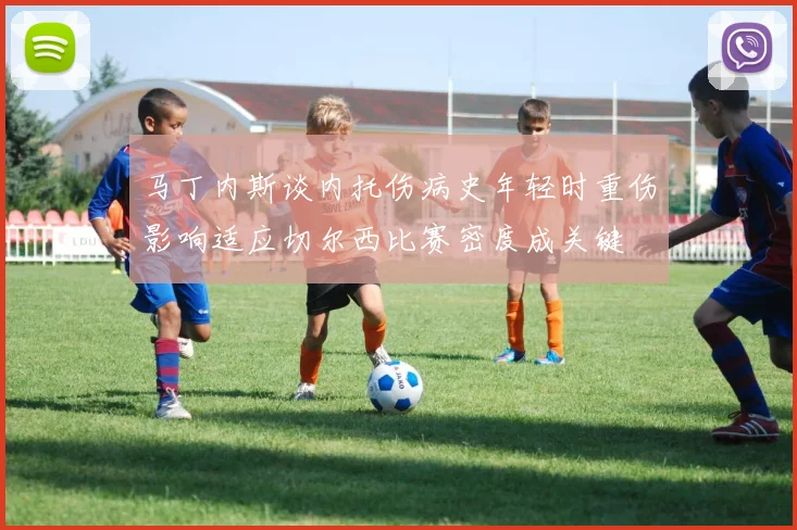 马丁内斯谈内托伤病史年轻时重伤影响适应切尔西比赛密度成关键