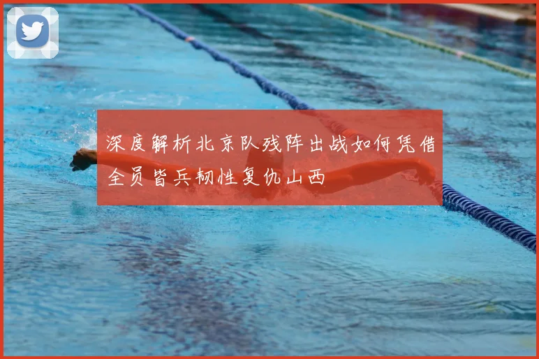 深度解析北京队残阵出战如何凭借全员皆兵韧性复仇山西