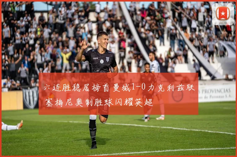 六连胜稳居榜首曼城1-0力克利兹联 塞梅尼奥制胜球闪耀英超