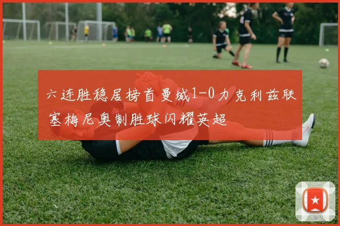 六连胜稳居榜首曼城1-0力克利兹联 塞梅尼奥制胜球闪耀英超