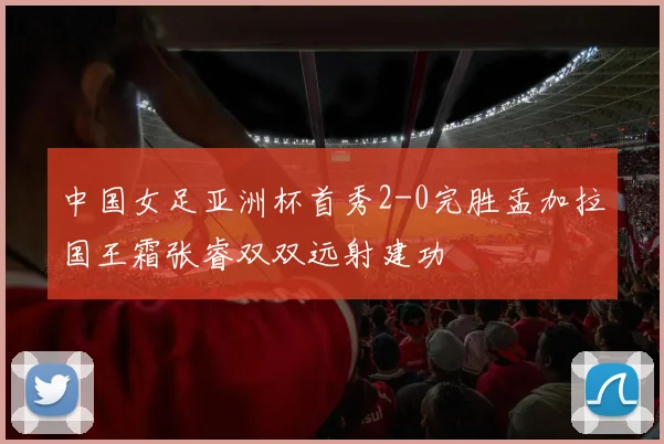 中国女足亚洲杯首秀2-0完胜孟加拉国王霜张睿双双远射建功