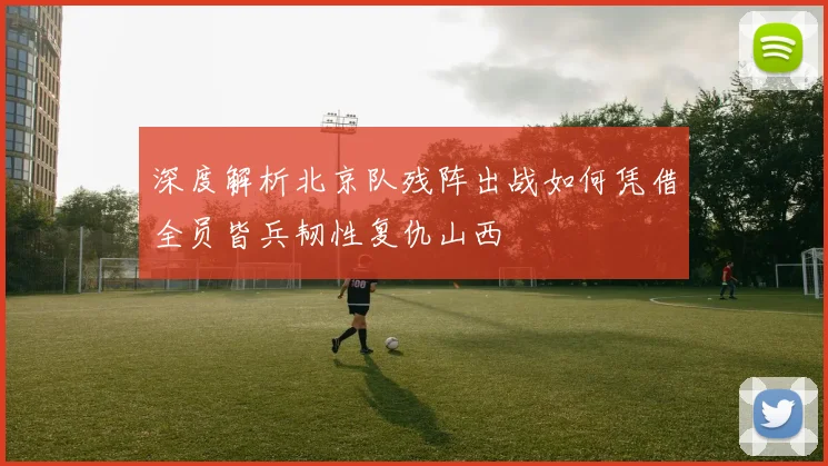 深度解析北京队残阵出战如何凭借全员皆兵韧性复仇山西