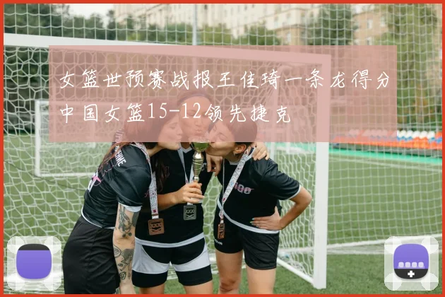 女篮世预赛战报王佳琦一条龙得分中国女篮15-12领先捷克