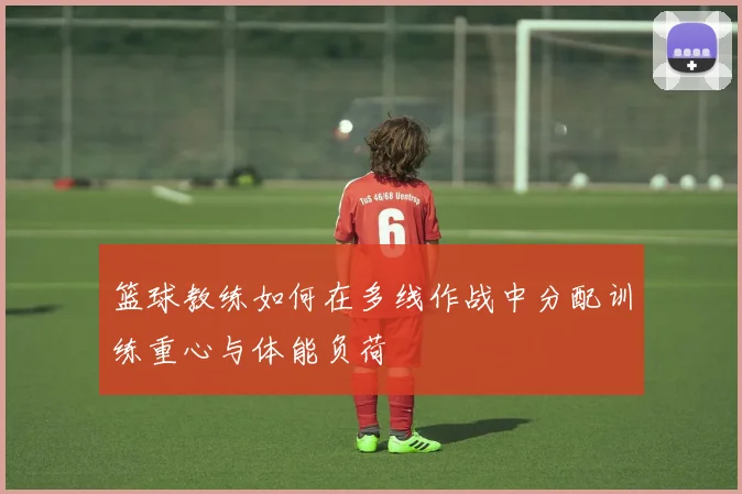 篮球教练如何在多线作战中分配训练重心与体能负荷