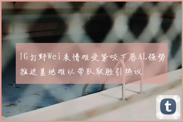 IG打野Wei表情难受紧咬下唇AL强势推进基地难以带队取胜引热议