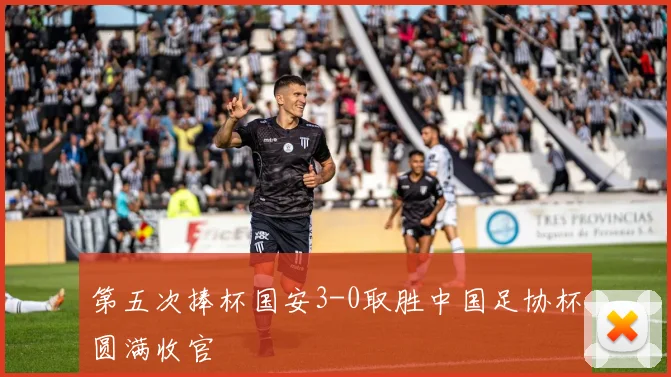 第五次捧杯国安3-0取胜中国足协杯圆满收官