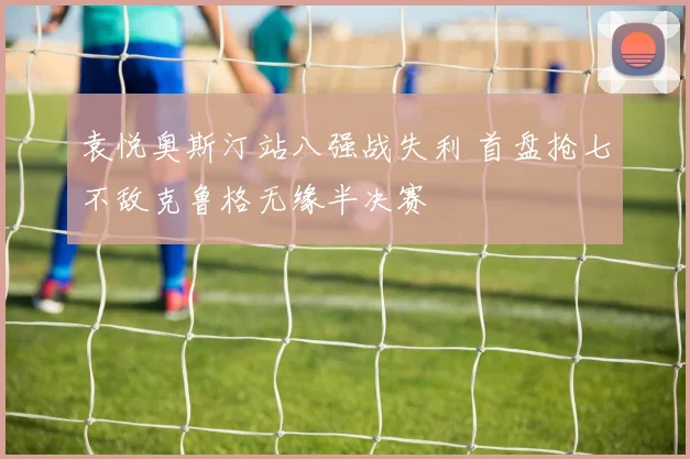 袁悦奥斯汀站八强战失利 首盘抢七不敌克鲁格无缘半决赛