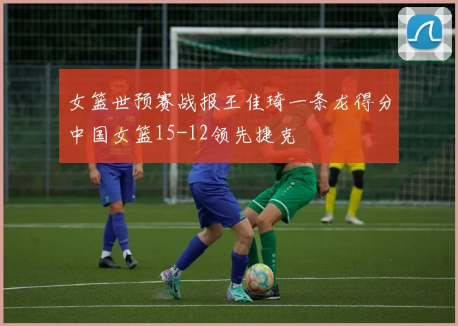 女篮世预赛战报王佳琦一条龙得分中国女篮15-12领先捷克