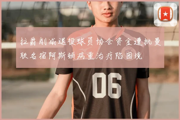 拉爵削减退役球员协会资金遭批曼联名宿阿斯顿病重治疗陷困境