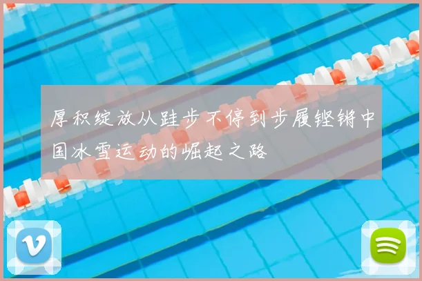 厚积绽放从跬步不停到步履铿锵中国冰雪运动的崛起之路